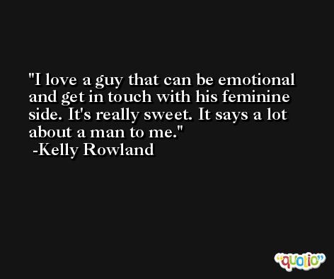 I love a guy that can be emotional and get in touch with his feminine side. It's really sweet. It says a lot about a man to me. -Kelly Rowland
