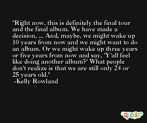 Right now, this is definitely the final tour and the final album. We have made a decision, ... And, maybe, we might wake up 10 years from now and we might want to do an album. Or we might wake up three years or five years from now and say, 'Y'all feel like doing another album?' What people don't realize is that we are still only 24 or 25 years old. -Kelly Rowland