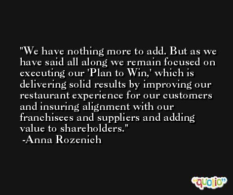 We have nothing more to add. But as we have said all along we remain focused on executing our 'Plan to Win,' which is delivering solid results by improving our restaurant experience for our customers and insuring alignment with our franchisees and suppliers and adding value to shareholders. -Anna Rozenich