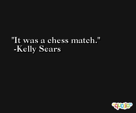 It was a chess match. -Kelly Sears