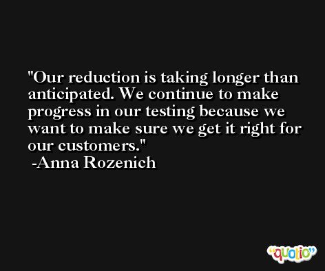 Our reduction is taking longer than anticipated. We continue to make progress in our testing because we want to make sure we get it right for our customers. -Anna Rozenich