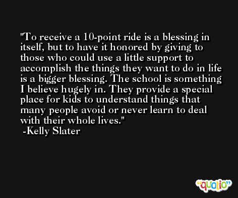 To receive a 10-point ride is a blessing in itself, but to have it honored by giving to those who could use a little support to accomplish the things they want to do in life is a bigger blessing. The school is something I believe hugely in. They provide a special place for kids to understand things that many people avoid or never learn to deal with their whole lives. -Kelly Slater