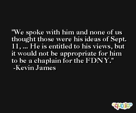 We spoke with him and none of us thought those were his ideas of Sept. 11, ... He is entitled to his views, but it would not be appropriate for him to be a chaplain for the FDNY. -Kevin James