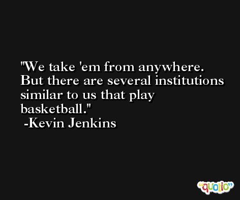 We take 'em from anywhere. But there are several institutions similar to us that play basketball. -Kevin Jenkins