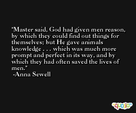 Master said, God had given men reason, by which they could find out things for themselves; but He gave animals knowledge . . . which was much more prompt and perfect in its way, and by which they had often saved the lives of men. -Anna Sewell