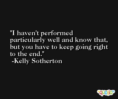 I haven't performed particularly well and know that, but you have to keep going right to the end. -Kelly Sotherton