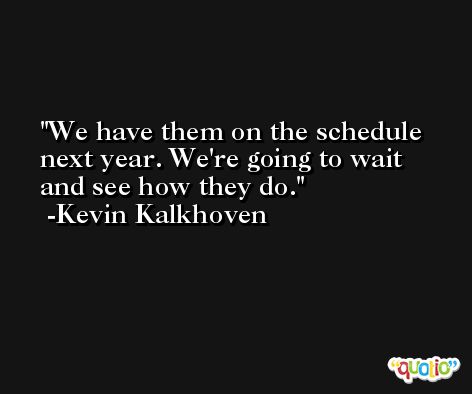 We have them on the schedule next year. We're going to wait and see how they do. -Kevin Kalkhoven