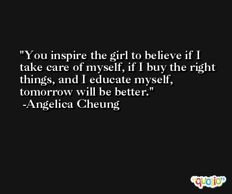 You inspire the girl to believe if I take care of myself, if I buy the right things, and I educate myself, tomorrow will be better. -Angelica Cheung