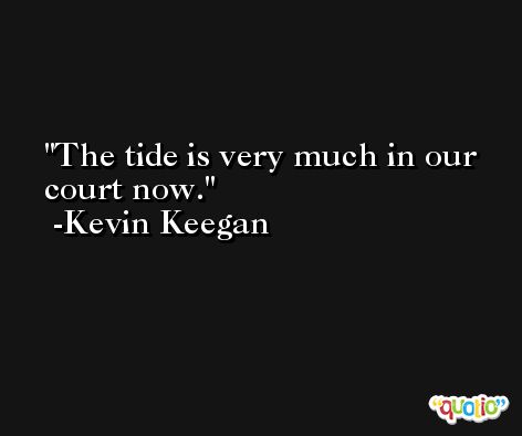 The tide is very much in our court now. -Kevin Keegan