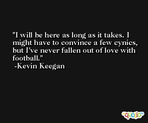 I will be here as long as it takes. I might have to convince a few cynics, but I've never fallen out of love with football. -Kevin Keegan