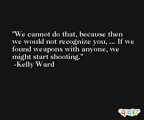 We cannot do that, because then we would not recognize you, ... If we found weapons with anyone, we might start shooting. -Kelly Ward