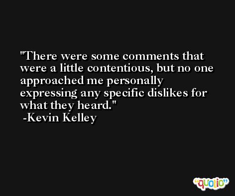 There were some comments that were a little contentious, but no one approached me personally expressing any specific dislikes for what they heard. -Kevin Kelley