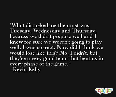What disturbed me the most was Tuesday, Wednesday and Thursday, because we didn't prepare well and I knew for sure we weren't going to play well. I was correct. Now did I think we would lose like this? No, I didn't, but they're a very good team that beat us in every phase of the game. -Kevin Kelly