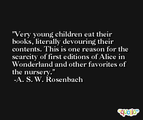 Very young children eat their books, literally devouring their contents. This is one reason for the scarcity of first editions of Alice in Wonderland and other favorites of the nursery. -A. S. W. Rosenbach