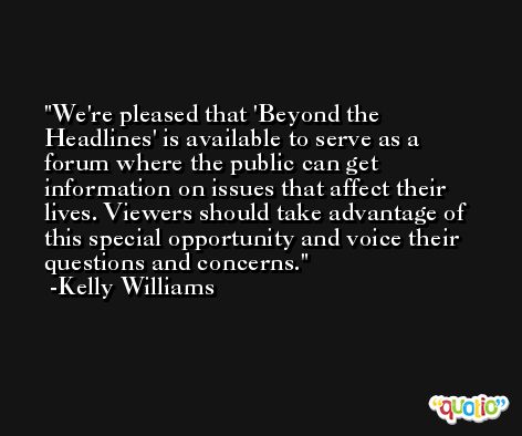 We're pleased that 'Beyond the Headlines' is available to serve as a forum where the public can get information on issues that affect their lives. Viewers should take advantage of this special opportunity and voice their questions and concerns. -Kelly Williams