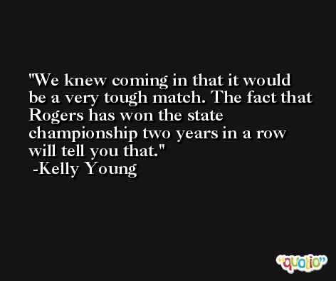We knew coming in that it would be a very tough match. The fact that Rogers has won the state championship two years in a row will tell you that. -Kelly Young