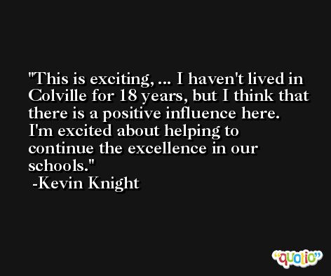This is exciting, ... I haven't lived in Colville for 18 years, but I think that there is a positive influence here. I'm excited about helping to continue the excellence in our schools. -Kevin Knight