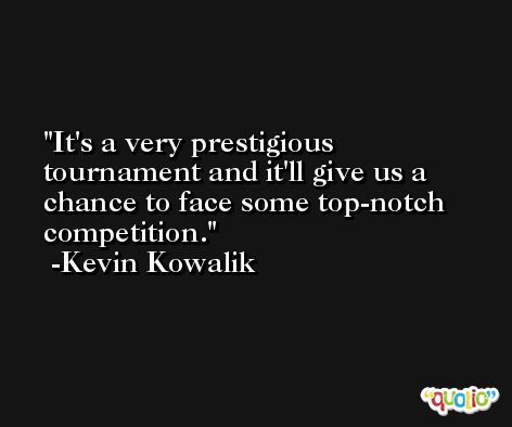 It's a very prestigious tournament and it'll give us a chance to face some top-notch competition. -Kevin Kowalik