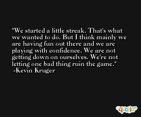 We started a little streak. That's what we wanted to do. But I think mainly we are having fun out there and we are playing with confidence. We are not getting down on ourselves. We're not letting one bad thing ruin the game. -Kevin Kruger