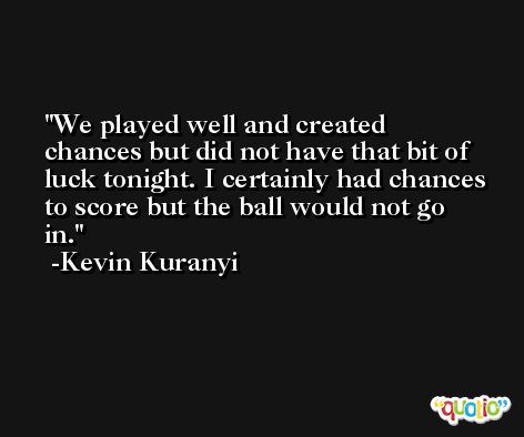 We played well and created chances but did not have that bit of luck tonight. I certainly had chances to score but the ball would not go in. -Kevin Kuranyi