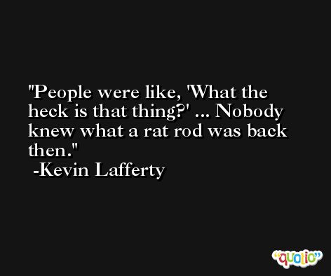 People were like, 'What the heck is that thing?' ... Nobody knew what a rat rod was back then. -Kevin Lafferty