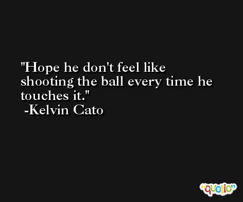 Hope he don't feel like shooting the ball every time he touches it. -Kelvin Cato