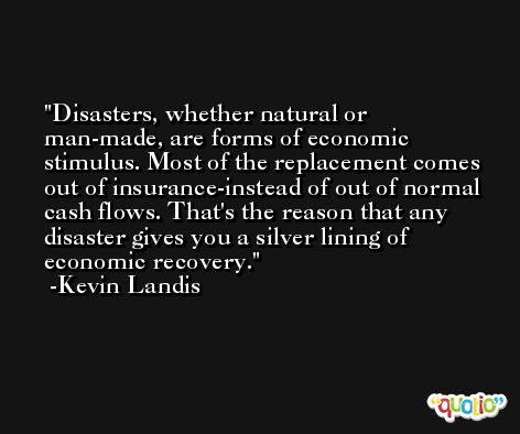 Disasters, whether natural or man-made, are forms of economic stimulus. Most of the replacement comes out of insurance-instead of out of normal cash flows. That's the reason that any disaster gives you a silver lining of economic recovery. -Kevin Landis