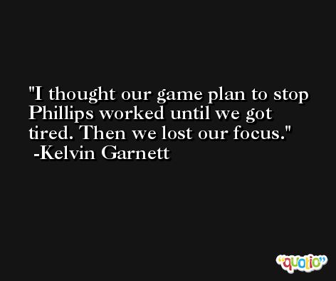 I thought our game plan to stop Phillips worked until we got tired. Then we lost our focus. -Kelvin Garnett