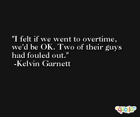 I felt if we went to overtime, we'd be OK. Two of their guys had fouled out. -Kelvin Garnett