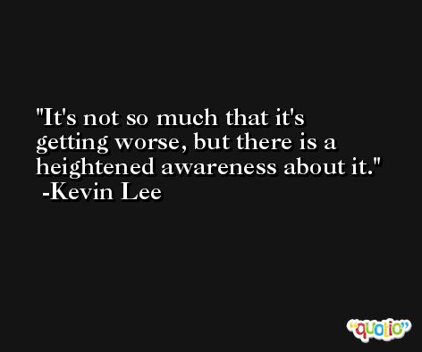 It's not so much that it's getting worse, but there is a heightened awareness about it. -Kevin Lee