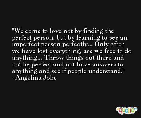 We come to love not by finding the perfect person, but by learning to see an imperfect person perfectly... Only after we have lost everything, are we free to do anything... Throw things out there and not be perfect and not have answers to anything and see if people understand. -Angelina Jolie