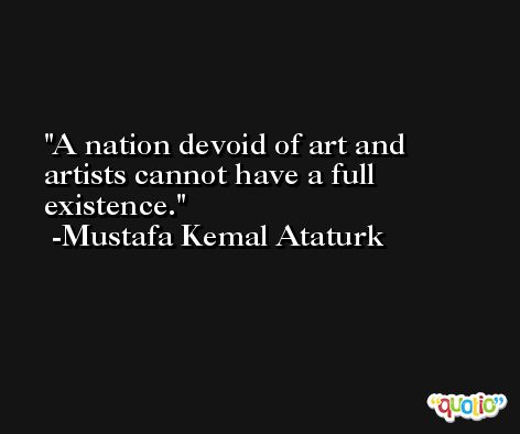A nation devoid of art and artists cannot have a full existence. -Mustafa Kemal Ataturk