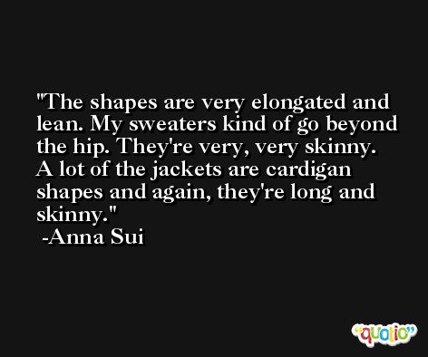 The shapes are very elongated and lean. My sweaters kind of go beyond the hip. They're very, very skinny. A lot of the jackets are cardigan shapes and again, they're long and skinny. -Anna Sui