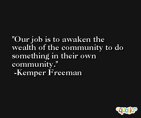 Our job is to awaken the wealth of the community to do something in their own community. -Kemper Freeman