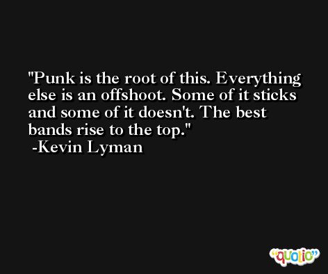 Punk is the root of this. Everything else is an offshoot. Some of it sticks and some of it doesn't. The best bands rise to the top. -Kevin Lyman