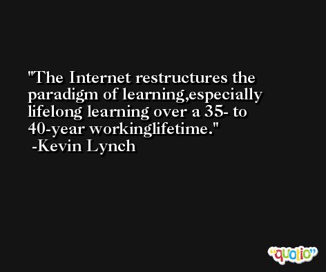 The Internet restructures the paradigm of learning,especially lifelong learning over a 35- to 40-year workinglifetime. -Kevin Lynch