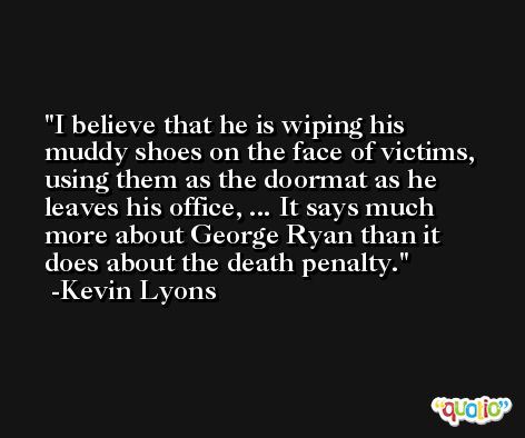 I believe that he is wiping his muddy shoes on the face of victims, using them as the doormat as he leaves his office, ... It says much more about George Ryan than it does about the death penalty. -Kevin Lyons