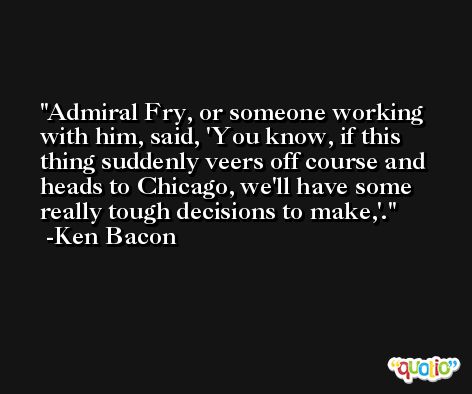 Admiral Fry, or someone working with him, said, 'You know, if this thing suddenly veers off course and heads to Chicago, we'll have some really tough decisions to make,'. -Ken Bacon