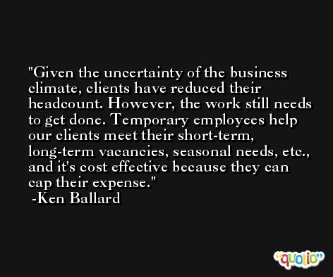Given the uncertainty of the business climate, clients have reduced their headcount. However, the work still needs to get done. Temporary employees help our clients meet their short-term, long-term vacancies, seasonal needs, etc., and it's cost effective because they can cap their expense. -Ken Ballard