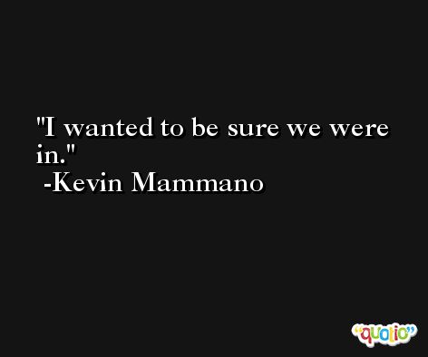 I wanted to be sure we were in. -Kevin Mammano