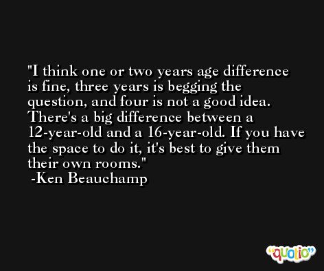 I think one or two years age difference is fine, three years is begging the question, and four is not a good idea. There's a big difference between a 12-year-old and a 16-year-old. If you have the space to do it, it's best to give them their own rooms. -Ken Beauchamp