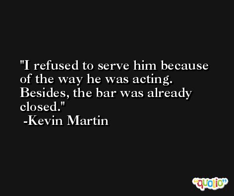 I refused to serve him because of the way he was acting. Besides, the bar was already closed. -Kevin Martin