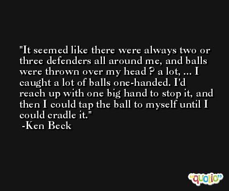 It seemed like there were always two or three defenders all around me, and balls were thrown over my head ? a lot, ... I caught a lot of balls one-handed. I'd reach up with one big hand to stop it, and then I could tap the ball to myself until I could cradle it. -Ken Beck