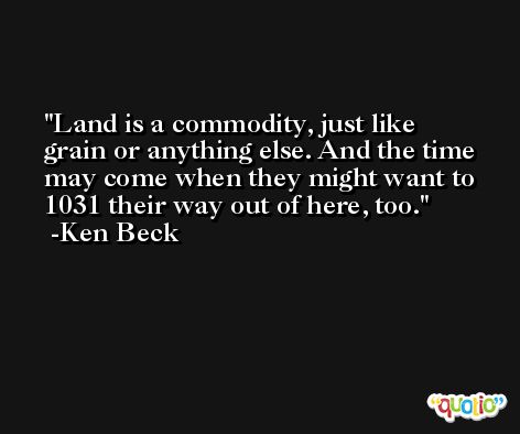 Land is a commodity, just like grain or anything else. And the time may come when they might want to 1031 their way out of here, too. -Ken Beck