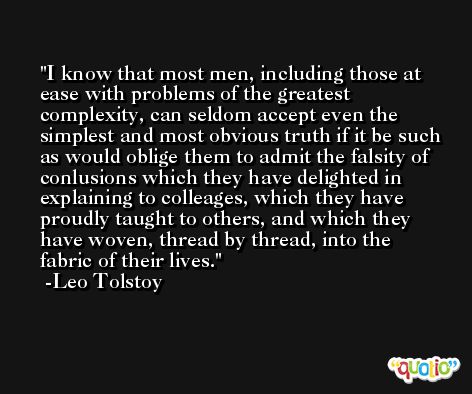 I know that most men, including those at ease with problems of the greatest complexity, can seldom accept even the simplest and most obvious truth if it be such as would oblige them to admit the falsity of conlusions which they have delighted in explaining to colleages, which they have proudly taught to others, and which they have woven, thread by thread, into the fabric of their lives. -Leo Tolstoy