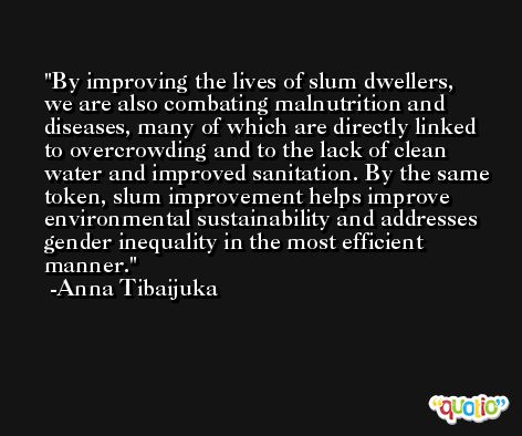 By improving the lives of slum dwellers, we are also combating malnutrition and diseases, many of which are directly linked to overcrowding and to the lack of clean water and improved sanitation. By the same token, slum improvement helps improve environmental sustainability and addresses gender inequality in the most efficient manner. -Anna Tibaijuka