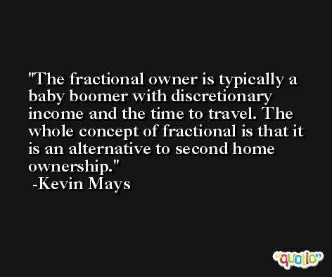The fractional owner is typically a baby boomer with discretionary income and the time to travel. The whole concept of fractional is that it is an alternative to second home ownership. -Kevin Mays
