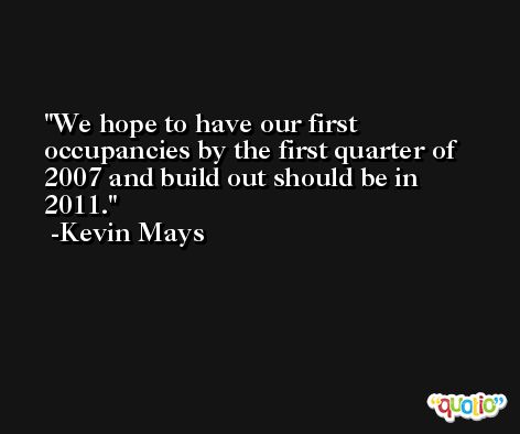 We hope to have our first occupancies by the first quarter of 2007 and build out should be in 2011. -Kevin Mays