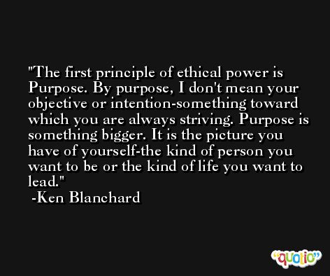 The first principle of ethical power is Purpose. By purpose, I don't mean your objective or intention-something toward which you are always striving. Purpose is something bigger. It is the picture you have of yourself-the kind of person you want to be or the kind of life you want to lead. -Ken Blanchard