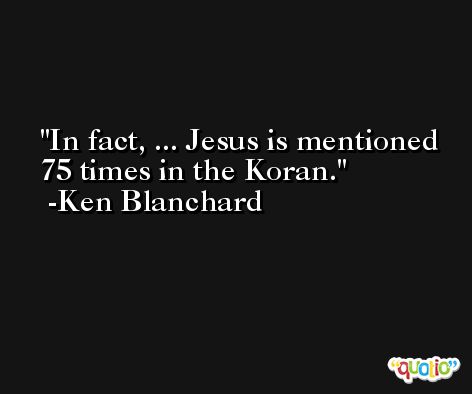 In fact, ... Jesus is mentioned 75 times in the Koran. -Ken Blanchard